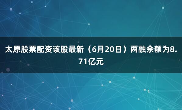 太原股票配资该股最新（6月20日）两融余额为8.71亿元