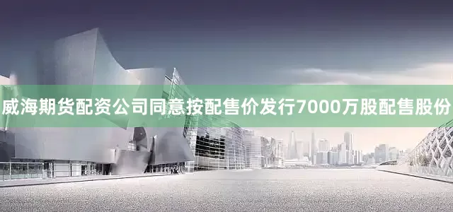 威海期货配资公司同意按配售价发行7000万股配售股份
