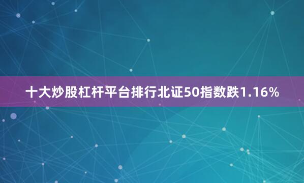 十大炒股杠杆平台排行北证50指数跌1.16%